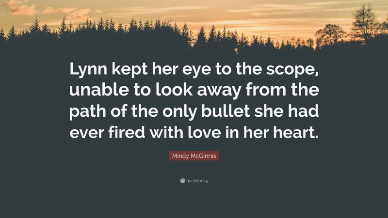 Mindy McGinnis Quote: “Lynn kept her eye to the scope, unable to look away from the path of the only bullet she had ever fired with love in her heart.”