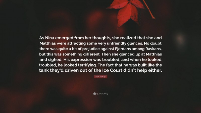 Leigh Bardugo Quote: “As Nina emerged from her thoughts, she realized that she and Matthias were attracting some very unfriendly glances. No doubt there was quite a bit of prejudice against Fjerdans among Ravkans, but this was something different. Then she glanced up at Matthias and sighed. His expression was troubled, and when he looked troubled, he looked terrifying. The fact that he was built like the tank they’d driven out of the Ice Court didn’t help either.”