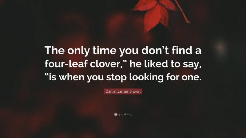 Daniel James Brown Quote: “The only time you don’t find a four-leaf clover,” he liked to say, “is when you stop looking for one.”