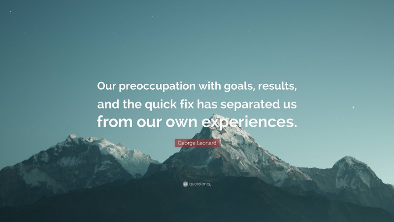 George Leonard Quote: “Our preoccupation with goals, results, and the quick fix has separated us from our own experiences.”