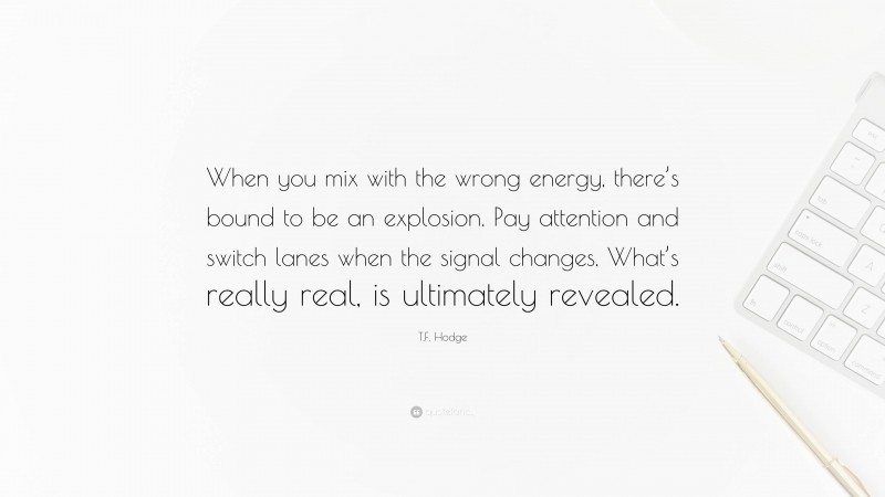 T.F. Hodge Quote: “When you mix with the wrong energy, there’s bound to be an explosion. Pay attention and switch lanes when the signal changes. What’s really real, is ultimately revealed.”