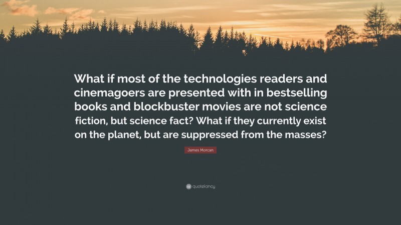 James Morcan Quote: “What if most of the technologies readers and cinemagoers are presented with in bestselling books and blockbuster movies are not science fiction, but science fact? What if they currently exist on the planet, but are suppressed from the masses?”