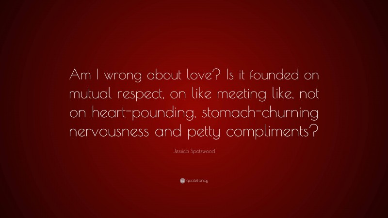 Jessica Spotswood Quote: “Am I wrong about love? Is it founded on mutual respect, on like meeting like, not on heart-pounding, stomach-churning nervousness and petty compliments?”