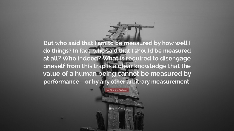 W. Timothy Gallwey Quote: “But who said that I am to be measured by how well I do things? In fact, who said that I should be measured at all? Who indeed? What is required to disengage oneself from this trap is a clear knowledge that the value of a human being cannot be measured by performance – or by any other arbitrary measurement.”