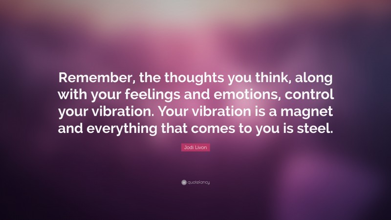 Jodi Livon Quote: “Remember, the thoughts you think, along with your feelings and emotions, control your vibration. Your vibration is a magnet and everything that comes to you is steel.”