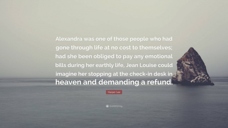 Harper Lee Quote: “Alexandra was one of those people who had gone through life at no cost to themselves; had she been obliged to pay any emotional bills during her earthly life, Jean Louise could imagine her stopping at the check-in desk in heaven and demanding a refund.”