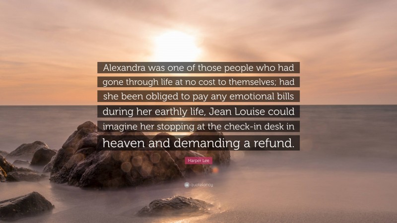 Harper Lee Quote: “Alexandra was one of those people who had gone through life at no cost to themselves; had she been obliged to pay any emotional bills during her earthly life, Jean Louise could imagine her stopping at the check-in desk in heaven and demanding a refund.”