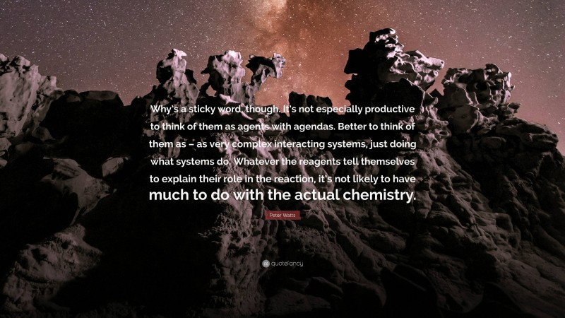 Peter Watts Quote: “Why’s a sticky word, though. It’s not especially productive to think of them as agents with agendas. Better to think of them as – as very complex interacting systems, just doing what systems do. Whatever the reagents tell themselves to explain their role in the reaction, it’s not likely to have much to do with the actual chemistry.”