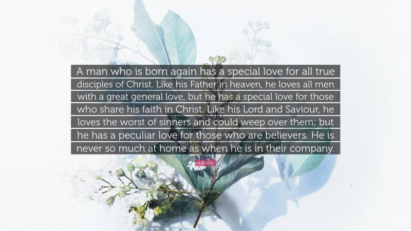 J. C. Ryle Quote: “A man who is born again has a special love for all true disciples of Christ. Like his Father in heaven, he loves all men with a great general love, but he has a special love for those who share his faith in Christ. Like his Lord and Saviour, he loves the worst of sinners and could weep over them; but he has a peculiar love for those who are believers. He is never so much at home as when he is in their company.”