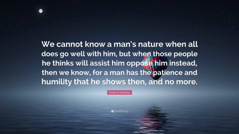 Susanna Kearsley Quote: “We cannot know a man’s nature when all does go well with him, but when those people he thinks will assist him oppose him instead, then we know, for a man has the patience and humility that he shows then, and no more.”