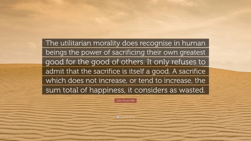 John Stuart Mill Quote: “The utilitarian morality does recognise in human beings the power of sacrificing their own greatest good for the good of others. It only refuses to admit that the sacrifice is itself a good. A sacrifice which does not increase, or tend to increase, the sum total of happiness, it considers as wasted.”