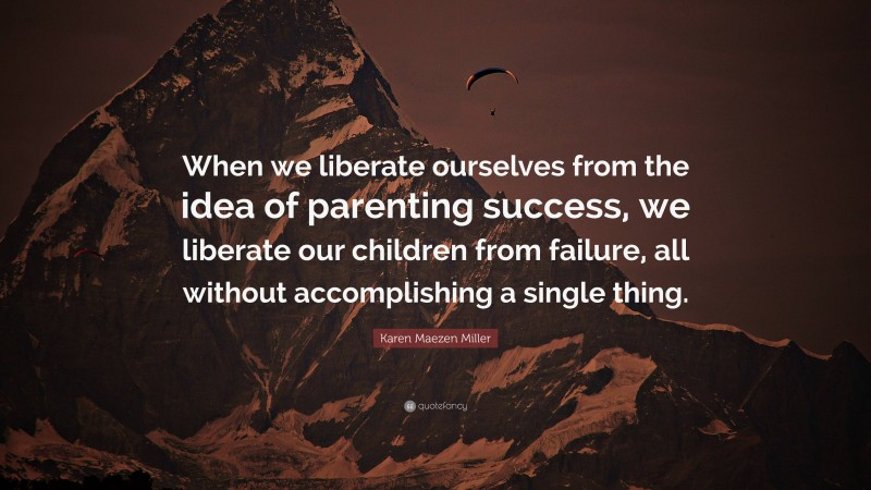 Karen Maezen Miller Quote: “When we liberate ourselves from the idea of parenting success, we liberate our children from failure, all without accomplishing a single thing.”
