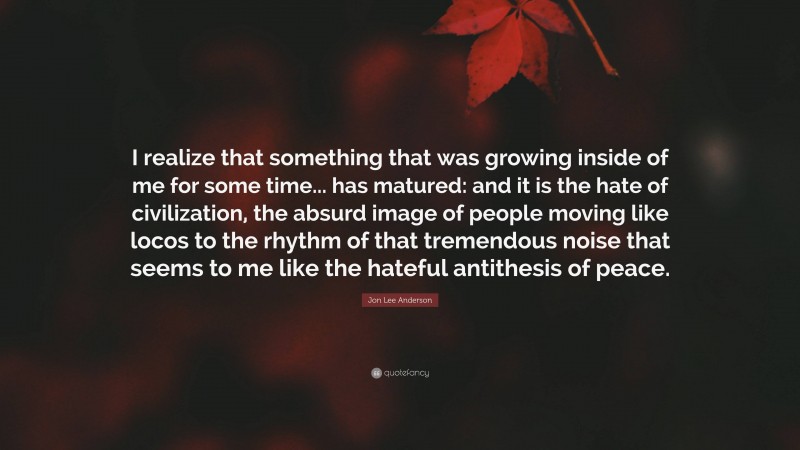 Jon Lee Anderson Quote: “I realize that something that was growing inside of me for some time... has matured: and it is the hate of civilization, the absurd image of people moving like locos to the rhythm of that tremendous noise that seems to me like the hateful antithesis of peace.”