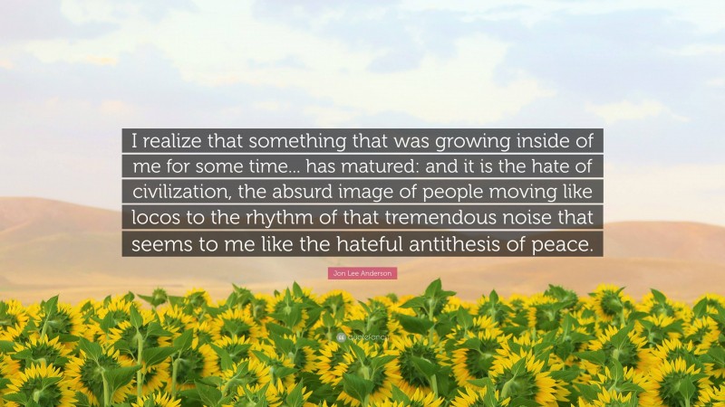 Jon Lee Anderson Quote: “I realize that something that was growing inside of me for some time... has matured: and it is the hate of civilization, the absurd image of people moving like locos to the rhythm of that tremendous noise that seems to me like the hateful antithesis of peace.”
