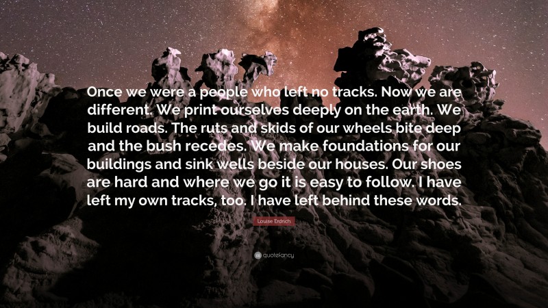 Louise Erdrich Quote: “Once we were a people who left no tracks. Now we are different. We print ourselves deeply on the earth. We build roads. The ruts and skids of our wheels bite deep and the bush recedes. We make foundations for our buildings and sink wells beside our houses. Our shoes are hard and where we go it is easy to follow. I have left my own tracks, too. I have left behind these words.”