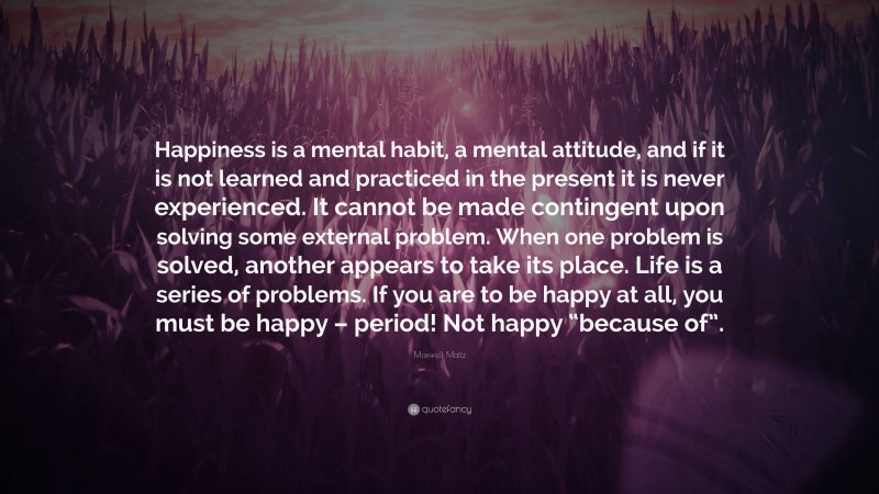 Maxwell Maltz Quote: “Happiness is a mental habit, a mental attitude, and if it is not learned and practiced in the present it is never experienced. It cannot be made contingent upon solving some external problem. When one problem is solved, another appears to take its place. Life is a series of problems. If you are to be happy at all, you must be happy – period! Not happy “because of”.”