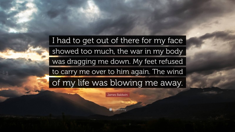 James Baldwin Quote: “I had to get out of there for my face showed too much, the war in my body was dragging me down. My feet refused to carry me over to him again. The wind of my life was blowing me away.”