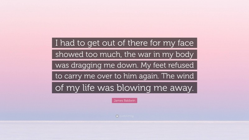 James Baldwin Quote: “I had to get out of there for my face showed too much, the war in my body was dragging me down. My feet refused to carry me over to him again. The wind of my life was blowing me away.”