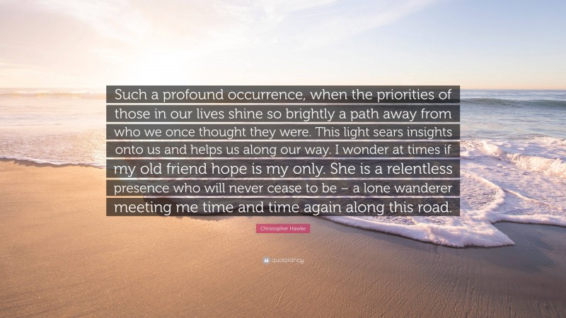 Christopher Hawke Quote: “Such a profound occurrence, when the priorities of those in our lives shine so brightly a path away from who we once thought they were. This light sears insights onto us and helps us along our way. I wonder at times if my old friend hope is my only. She is a relentless presence who will never cease to be – a lone wanderer meeting me time and time again along this road.”