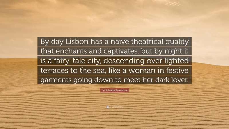 Erich Maria Remarque Quote: “By day Lisbon has a naive theatrical quality that enchants and captivates, but by night it is a fairy-tale city, descending over lighted terraces to the sea, like a woman in festive garments going down to meet her dark lover.”