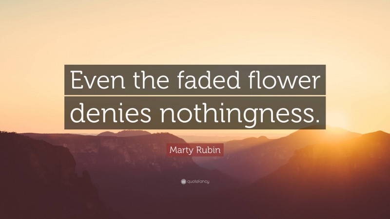 Marty Rubin Quote: “Even the faded flower denies nothingness.”