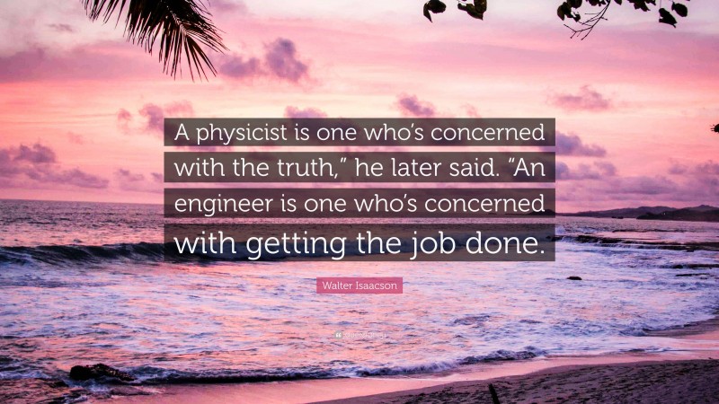 Walter Isaacson Quote: “A physicist is one who’s concerned with the truth,” he later said. “An engineer is one who’s concerned with getting the job done.”