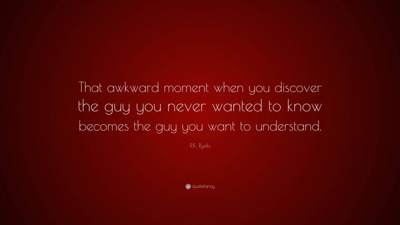R.K. Ryals Quote: “That awkward moment when you discover the guy you never wanted to know becomes the guy you want to understand.”