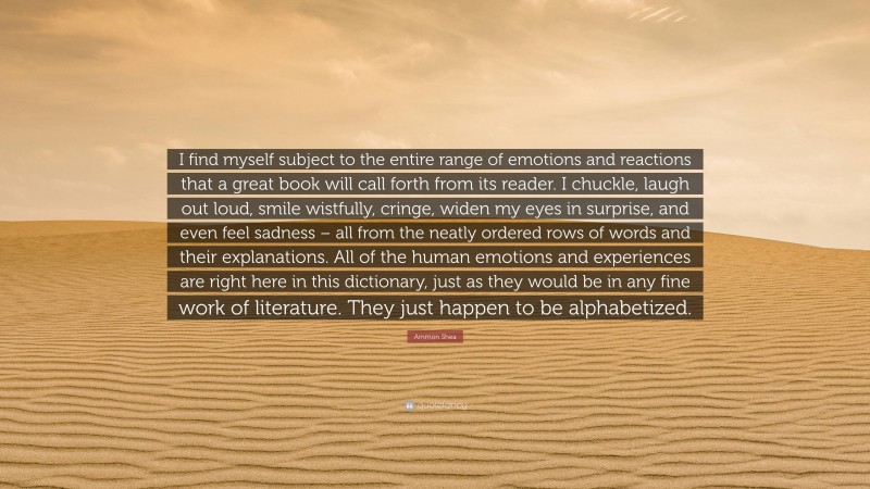 Ammon Shea Quote: “I find myself subject to the entire range of emotions and reactions that a great book will call forth from its reader. I chuckle, laugh out loud, smile wistfully, cringe, widen my eyes in surprise, and even feel sadness – all from the neatly ordered rows of words and their explanations. All of the human emotions and experiences are right here in this dictionary, just as they would be in any fine work of literature. They just happen to be alphabetized.”