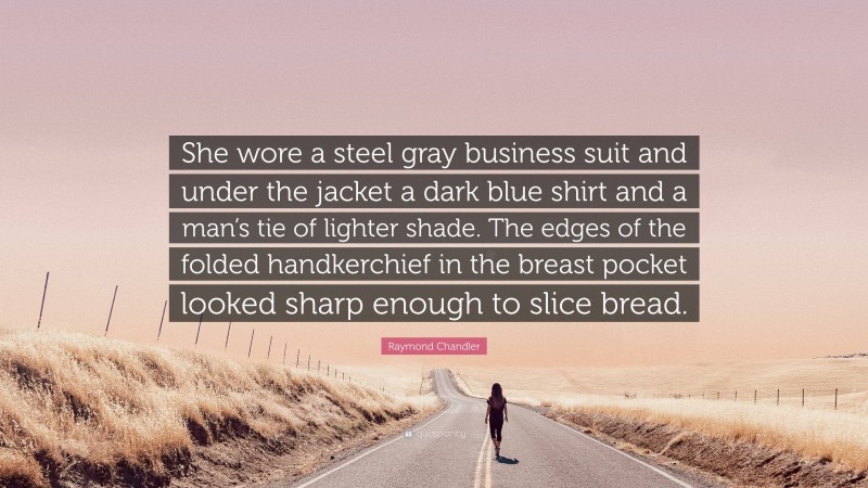 Raymond Chandler Quote: “She wore a steel gray business suit and under the jacket a dark blue shirt and a man’s tie of lighter shade. The edges of the folded handkerchief in the breast pocket looked sharp enough to slice bread.”