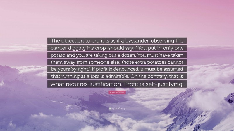 Isabel Paterson Quote: “The objection to profit is as if a bystander, observing the planter digging his crop, should say: “You put in only one potato and you are taking out a dozen. You must have taken them away from someone else; those extra potatoes cannot be yours by right.” If profit is denounced, it must be assumed that running at a loss is admirable. On the contrary, that is what requires justification. Profit is self-justifying.”