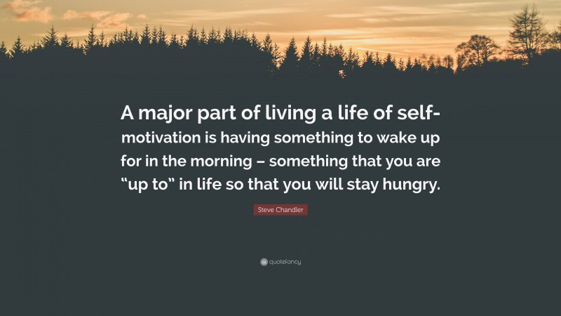 Steve Chandler Quote: “A major part of living a life of self-motivation is having something to wake up for in the morning – something that you are “up to” in life so that you will stay hungry.”