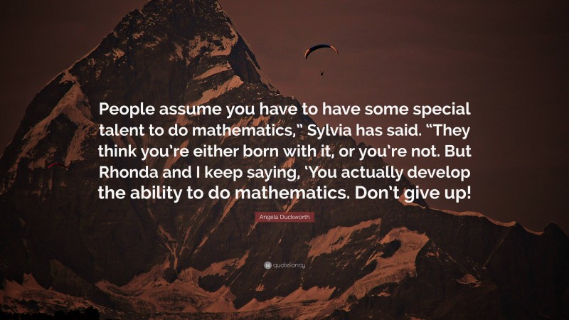 Angela Duckworth Quote: “People assume you have to have some special talent to do mathematics,” Sylvia has said. “They think you’re either born with it, or you’re not. But Rhonda and I keep saying, ‘You actually develop the ability to do mathematics. Don’t give up!”