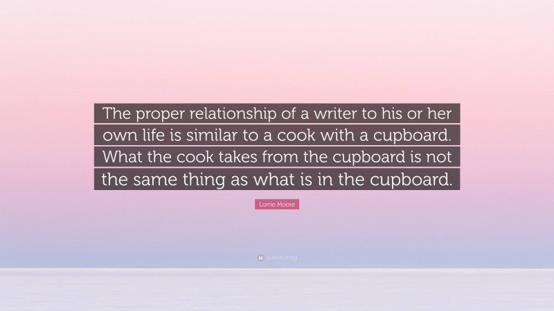 Lorrie Moore Quote: “The proper relationship of a writer to his or her own life is similar to a cook with a cupboard. What the cook takes from the cupboard is not the same thing as what is in the cupboard.”