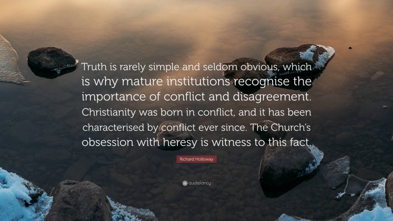 Richard Holloway Quote: “Truth is rarely simple and seldom obvious, which is why mature institutions recognise the importance of conflict and disagreement. Christianity was born in conflict, and it has been characterised by conflict ever since. The Church’s obsession with heresy is witness to this fact.”