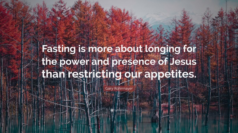 Gary Rohrmayer Quote: “Fasting is more about longing for the power and presence of Jesus than restricting our appetites.”