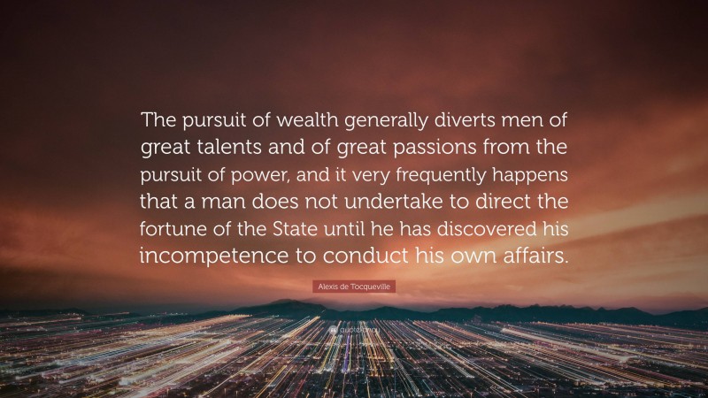 Alexis de Tocqueville Quote: “The pursuit of wealth generally diverts men of great talents and of great passions from the pursuit of power, and it very frequently happens that a man does not undertake to direct the fortune of the State until he has discovered his incompetence to conduct his own affairs.”