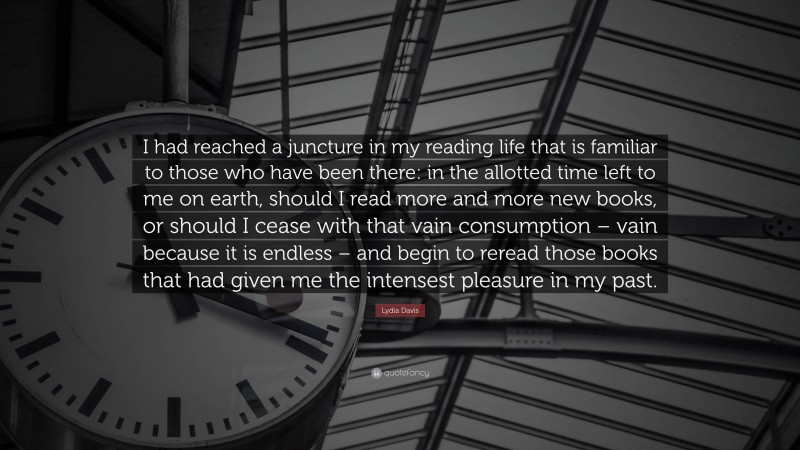 Lydia Davis Quote: “I had reached a juncture in my reading life that is familiar to those who have been there: in the allotted time left to me on earth, should I read more and more new books, or should I cease with that vain consumption – vain because it is endless – and begin to reread those books that had given me the intensest pleasure in my past.”