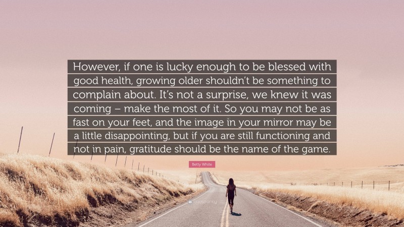 Betty White Quote: “However, if one is lucky enough to be blessed with good health, growing older shouldn’t be something to complain about. It’s not a surprise, we knew it was coming – make the most of it. So you may not be as fast on your feet, and the image in your mirror may be a little disappointing, but if you are still functioning and not in pain, gratitude should be the name of the game.”
