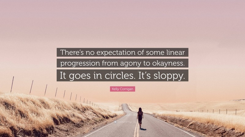 Kelly Corrigan Quote: “There’s no expectation of some linear progression from agony to okayness. It goes in circles. It’s sloppy.”