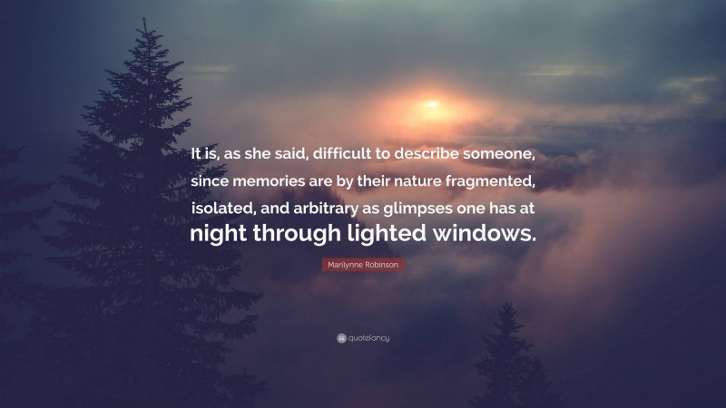 Marilynne Robinson Quote: “It is, as she said, difficult to describe someone, since memories are by their nature fragmented, isolated, and arbitrary as glimpses one has at night through lighted windows.”