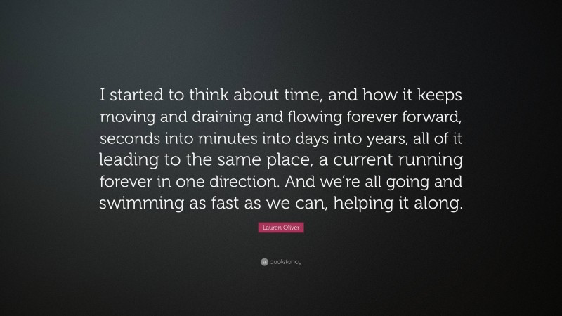 Lauren Oliver Quote: “I started to think about time, and how it keeps moving and draining and flowing forever forward, seconds into minutes into days into years, all of it leading to the same place, a current running forever in one direction. And we’re all going and swimming as fast as we can, helping it along.”