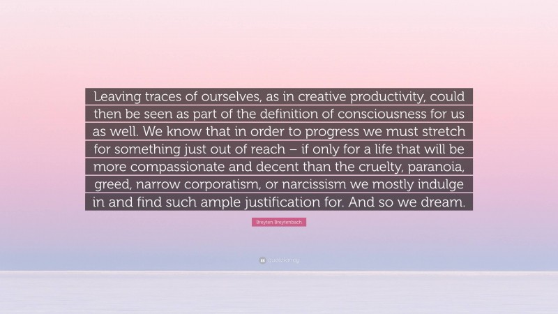 Breyten Breytenbach Quote: “Leaving traces of ourselves, as in creative productivity, could then be seen as part of the definition of consciousness for us as well. We know that in order to progress we must stretch for something just out of reach – if only for a life that will be more compassionate and decent than the cruelty, paranoia, greed, narrow corporatism, or narcissism we mostly indulge in and find such ample justification for. And so we dream.”