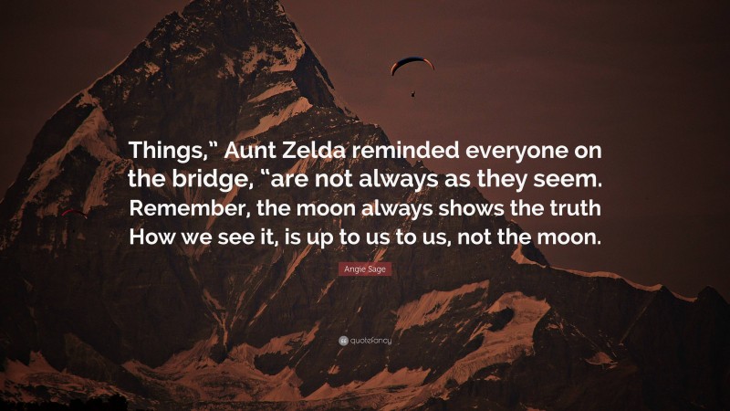 Angie Sage Quote: “Things,” Aunt Zelda reminded everyone on the bridge, “are not always as they seem. Remember, the moon always shows the truth How we see it, is up to us to us, not the moon.”