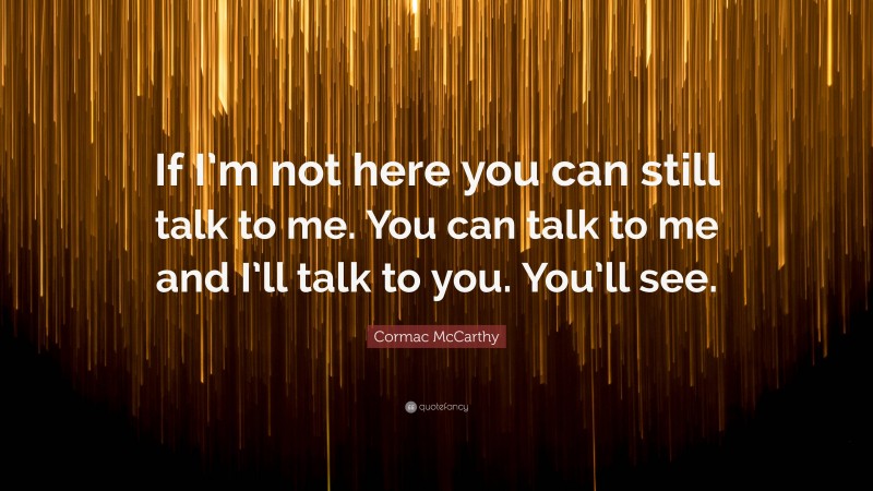 Cormac McCarthy Quote: “If I’m not here you can still talk to me. You can talk to me and I’ll talk to you. You’ll see.”