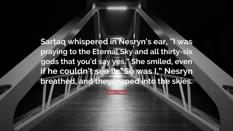 Sarah J. Maas Quote: “Sartaq whispered in Nesryn’s ear, “I was praying to the Eternal Sky and all thirty-six gods that you’d say yes.” She smiled, even if he couldn’t see it. “So was I,” Nesryn breathed, and they leaped into the skies.”