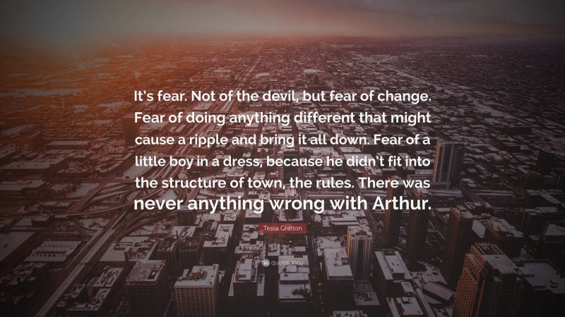 Tessa Gratton Quote: “It’s fear. Not of the devil, but fear of change. Fear of doing anything different that might cause a ripple and bring it all down. Fear of a little boy in a dress, because he didn’t fit into the structure of town, the rules. There was never anything wrong with Arthur.”