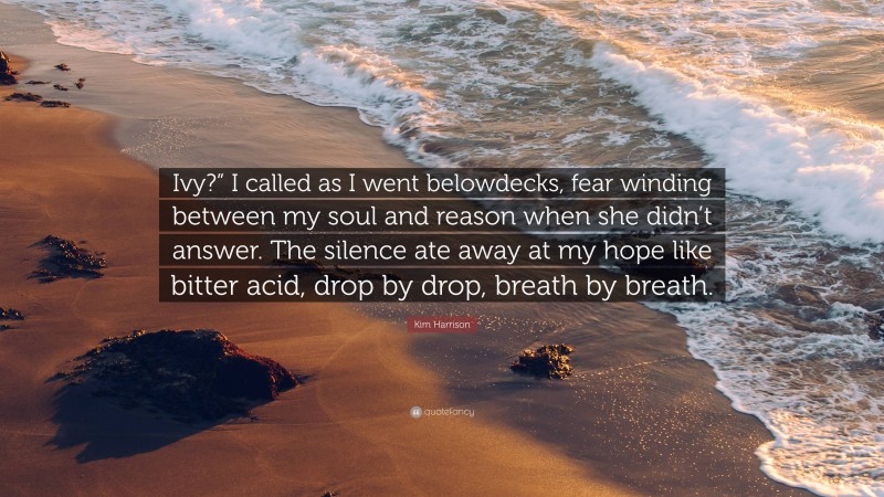 Kim Harrison Quote: “Ivy?” I called as I went belowdecks, fear winding between my soul and reason when she didn’t answer. The silence ate away at my hope like bitter acid, drop by drop, breath by breath.”