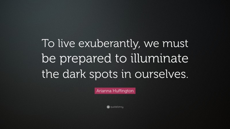 Arianna Huffington Quote: “To live exuberantly, we must be prepared to illuminate the dark spots in ourselves.”