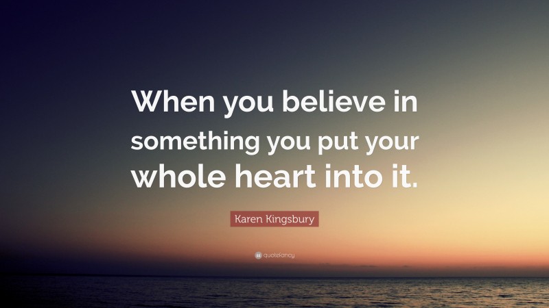 Karen Kingsbury Quote: “When you believe in something you put your whole heart into it.”