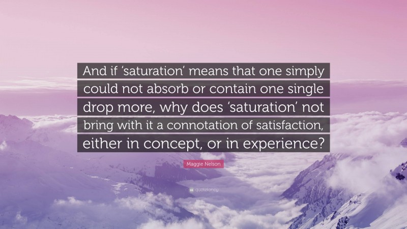 Maggie Nelson Quote: “And if ‘saturation’ means that one simply could not absorb or contain one single drop more, why does ‘saturation’ not bring with it a connotation of satisfaction, either in concept, or in experience?”